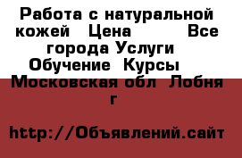 Работа с натуральной кожей › Цена ­ 500 - Все города Услуги » Обучение. Курсы   . Московская обл.,Лобня г.